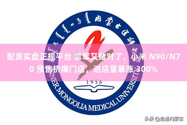 配资实盘正规平台 雷军又赌对了，小米 N90/N70 预售挤爆门店，进店量暴涨 300%