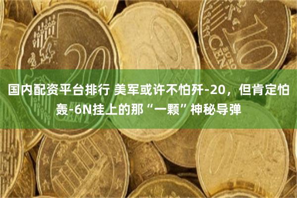 国内配资平台排行 美军或许不怕歼-20，但肯定怕轰-6N挂上的那“一颗”神秘导弹