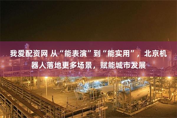 我爱配资网 从“能表演”到“能实用”，北京机器人落地更多场景，赋能城市发展