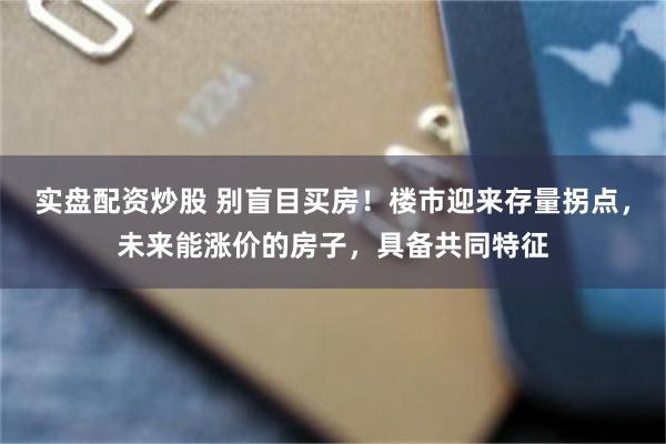实盘配资炒股 别盲目买房！楼市迎来存量拐点，未来能涨价的房子，具备共同特征