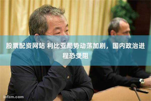 股票配资网站 利比亚局势动荡加剧，国内政治进程恐受阻