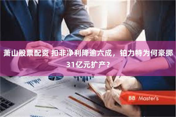 萧山股票配资 扣非净利降逾六成，铂力特为何豪掷31亿元扩产？