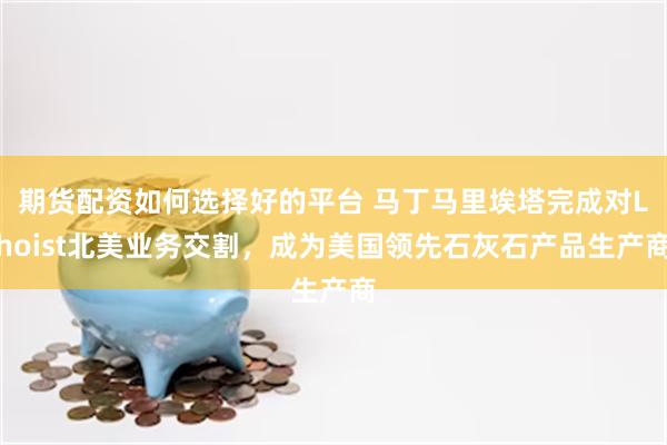期货配资如何选择好的平台 马丁马里埃塔完成对Lhoist北美业务交割，成为美国领先石灰石产品生产商
