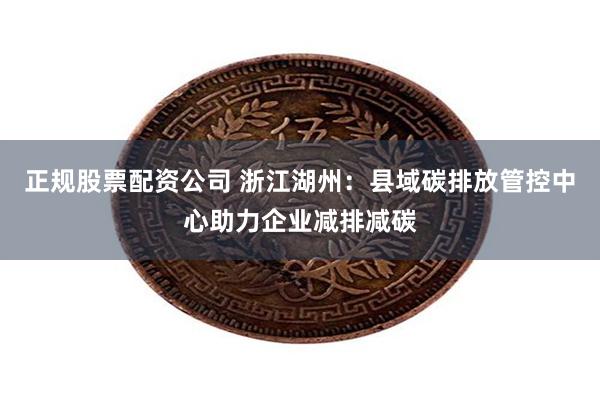 正规股票配资公司 浙江湖州：县域碳排放管控中心助力企业减排减碳
