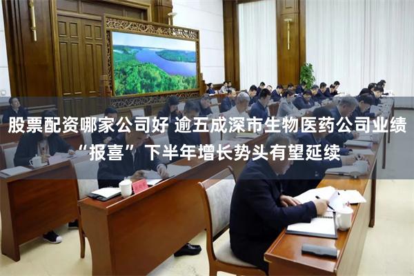 股票配资哪家公司好 逾五成深市生物医药公司业绩“报喜” 下半年增长势头有望延续