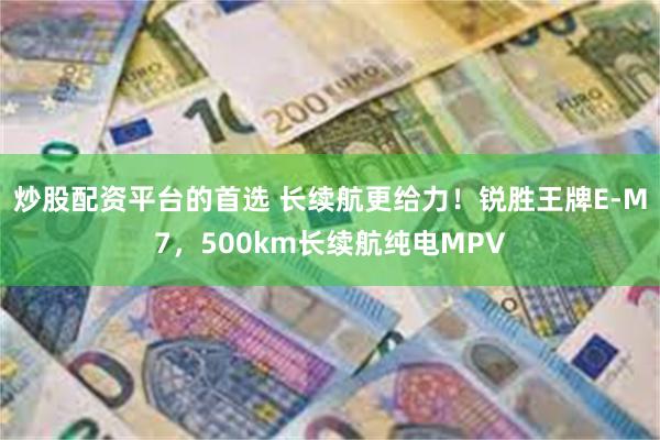 炒股配资平台的首选 长续航更给力！锐胜王牌E-M7，500km长续航纯电MPV