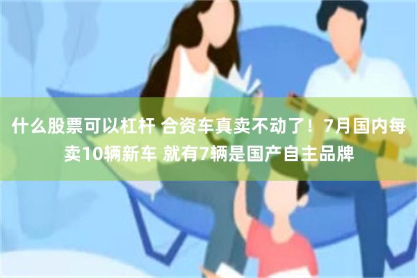 什么股票可以杠杆 合资车真卖不动了！7月国内每卖10辆新车 就有7辆是国产自主品牌