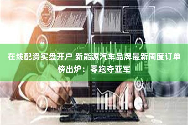 在线配资实盘开户 新能源汽车品牌最新周度订单榜出炉：零跑夺亚军
