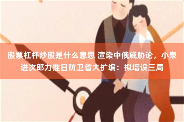 股票杠杆炒股是什么意思 渲染中俄威胁论，小泉进次郎力推日防卫省大扩编：拟增设三局