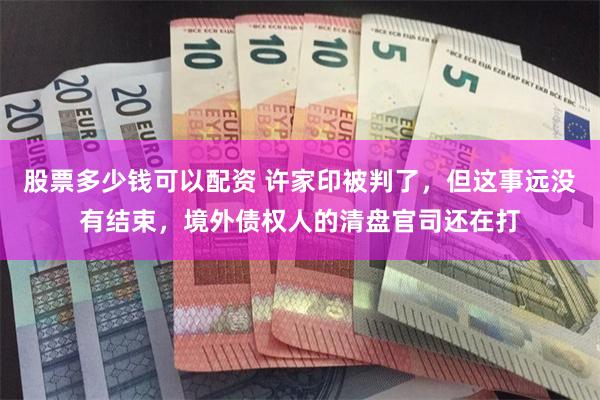 股票多少钱可以配资 许家印被判了，但这事远没有结束，境外债权人的清盘官司还在打