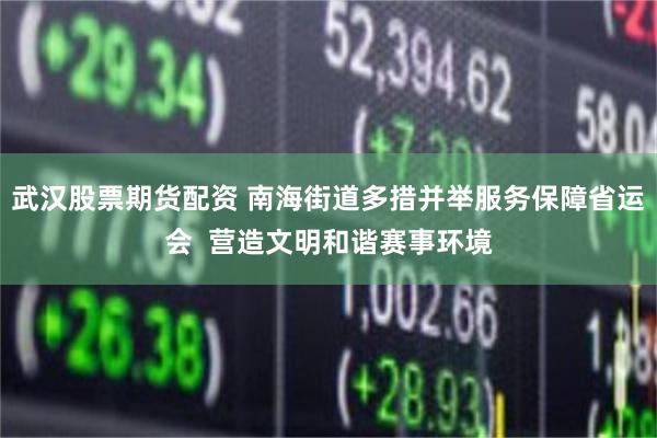 武汉股票期货配资 南海街道多措并举服务保障省运会  营造文明和谐赛事环境