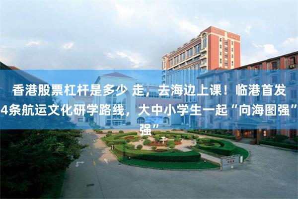 香港股票杠杆是多少 走，去海边上课！临港首发4条航运文化研学路线，大中小学生一起“向海图强”