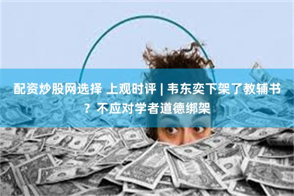 配资炒股网选择 上观时评 | 韦东奕下架了教辅书？不应对学者道德绑架