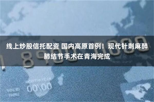 线上炒股信托配资 国内高原首例！现代针刺麻醉肺结节手术在青海完成