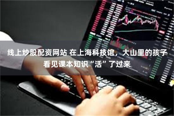 线上炒股配资网站 在上海科技馆，大山里的孩子看见课本知识“活”了过来
