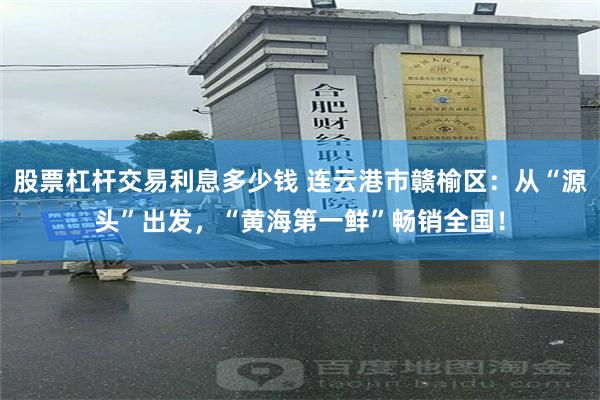 股票杠杆交易利息多少钱 连云港市赣榆区：从“源头”出发，“黄海第一鲜”畅销全国！