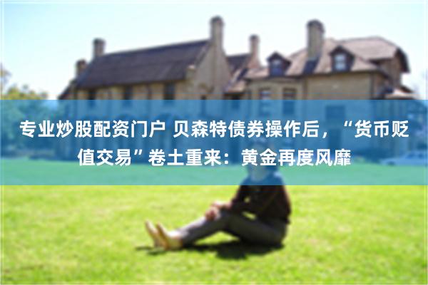 专业炒股配资门户 贝森特债券操作后，“货币贬值交易”卷土重来：黄金再度风靡
