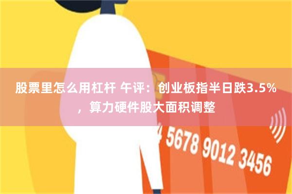 股票里怎么用杠杆 午评:创业板指半日跌3.5%,算力硬件股大面积调整