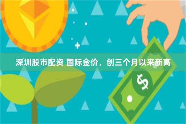 深圳股市配资 国际金价,创三个月以来新高