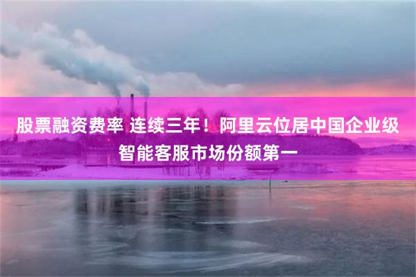 股票融资费率 连续三年！阿里云位居中国企业级智能客服市场份额第一