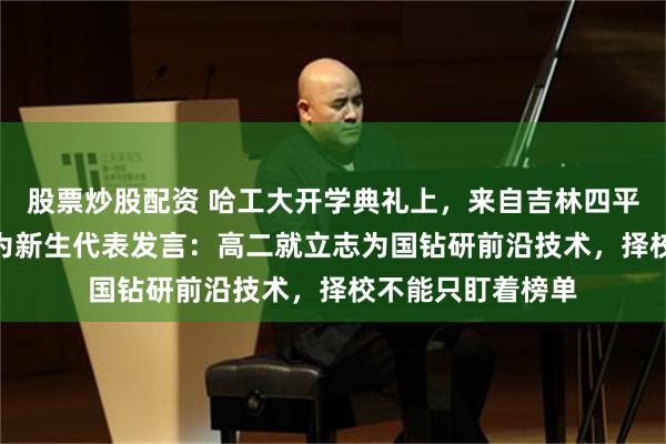 股票炒股配资 哈工大开学典礼上，来自吉林四平的705分考生作为新生代表发言：高二就立志为国钻研前沿技术，择校不能只盯着榜单