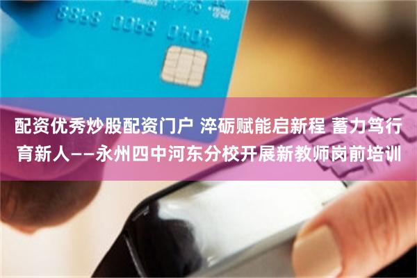 配资优秀炒股配资门户 淬砺赋能启新程 蓄力笃行育新人——永州四中河东分校开展新教师岗前培训
