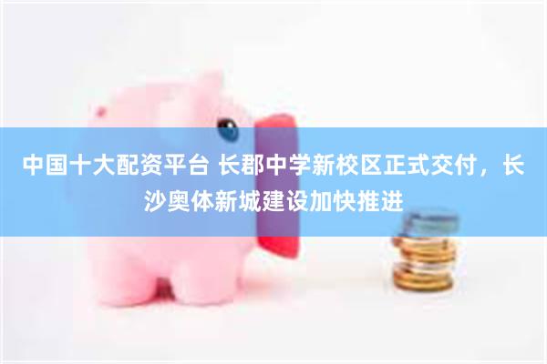 中国十大配资平台 长郡中学新校区正式交付，长沙奥体新城建设加快推进