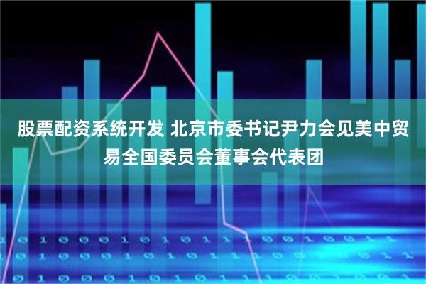 股票配资系统开发 北京市委书记尹力会见美中贸易全国委员会董事会代表团