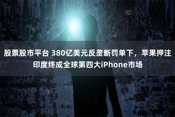股票股市平台 380亿美元反垄断罚单下，苹果押注印度终成全球第四大iPhone市场