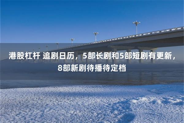 港股杠杆 追剧日历，5部长剧和5部短剧有更新，8部新剧待播待定档