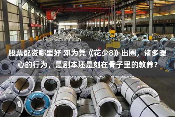 股票配资哪里好 邓为凭《花少8》出圈，诸多暖心的行为，是剧本还是刻在骨子里的教养？