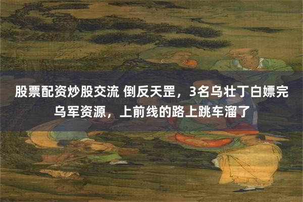 股票配资炒股交流 倒反天罡，3名乌壮丁白嫖完乌军资源，上前线的路上跳车溜了