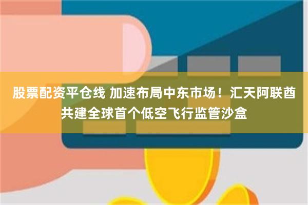 股票配资平仓线 加速布局中东市场！汇天阿联酋共建全球首个低空飞行监管沙盒