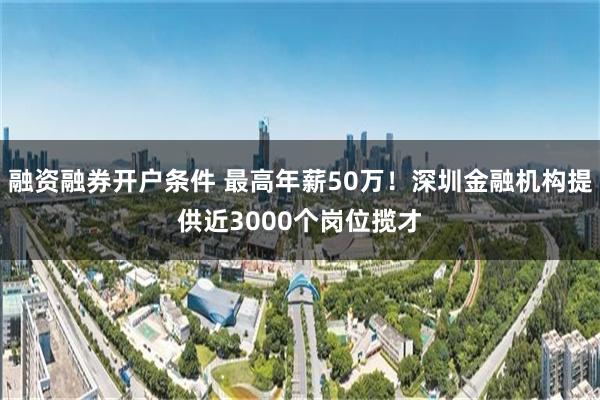 融资融券开户条件 最高年薪50万！深圳金融机构提供近3000个岗位揽才