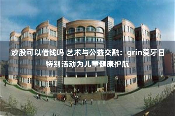 炒股可以借钱吗 艺术与公益交融:grin爱牙日特别活动为儿童健康护航