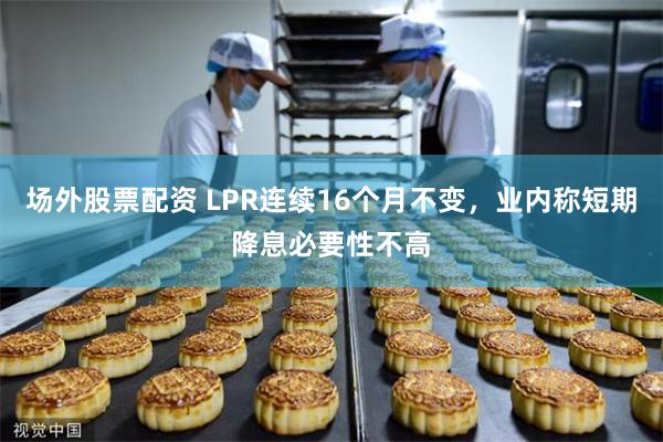 场外股票配资 LPR连续16个月不变,业内称短期降息必要性不高