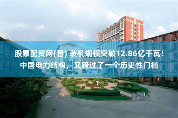 股票配资网(晋) 装机规模突破12.86亿千瓦！中国电力结构，又跨过了一个历史性门槛