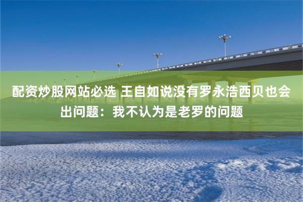 配资炒股网站必选 王自如说没有罗永浩西贝也会出问题：我不认为是老罗的问题