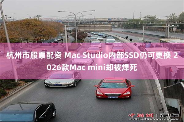 杭州市股票配资 Mac Studio内部SSD仍可更换 2026款Mac mini却被焊死