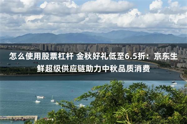 怎么使用股票杠杆 金秋好礼低至6.5折：京东生鲜超级供应链助力中秋品质消费