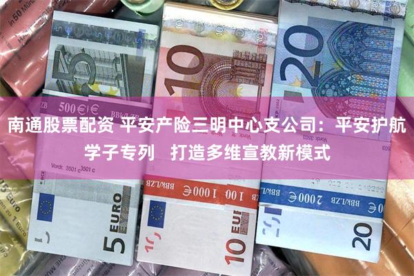 南通股票配资 平安产险三明中心支公司：平安护航学子专列   打造多维宣教新模式