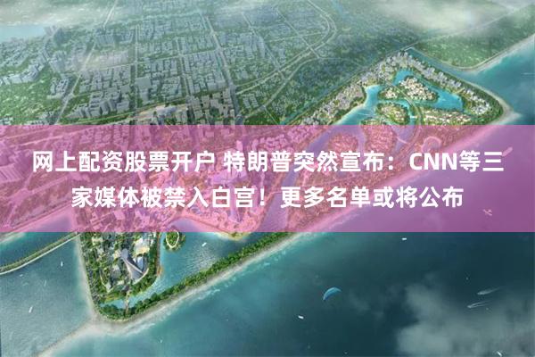 网上配资股票开户 特朗普突然宣布：CNN等三家媒体被禁入白宫！更多名单或将公布