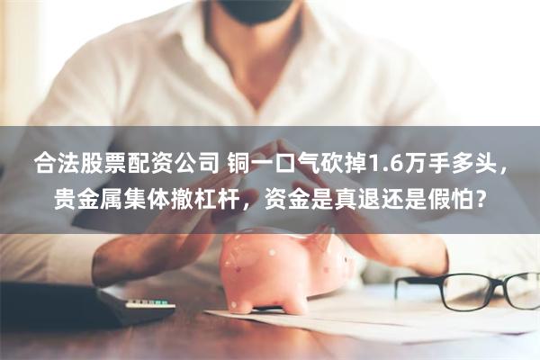 合法股票配资公司 铜一口气砍掉1.6万手多头，贵金属集体撤杠杆，资金是真退还是假怕？
