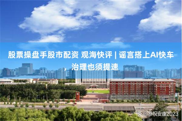 股票操盘手股市配资 观海快评 | 谣言搭上AI快车，治理也须提速