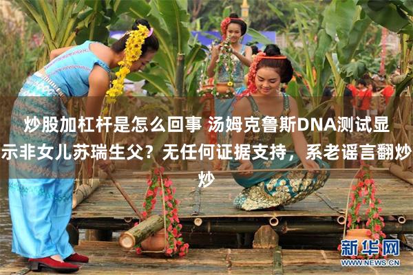 炒股加杠杆是怎么回事 汤姆克鲁斯DNA测试显示非女儿苏瑞生父？无任何证据支持，系老谣言翻炒