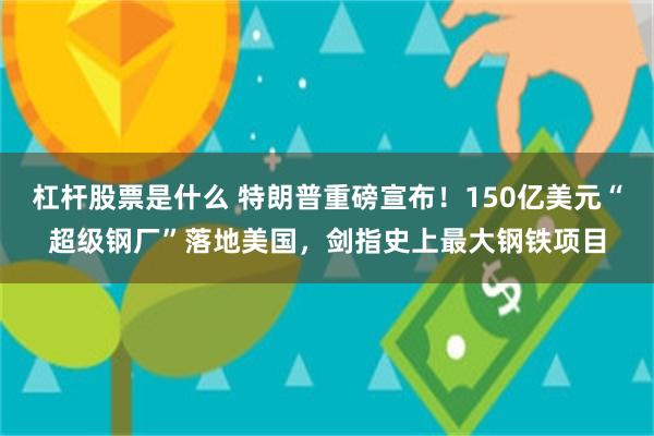 杠杆股票是什么 特朗普重磅宣布！150亿美元“超级钢厂”落地美国，剑指史上最大钢铁项目