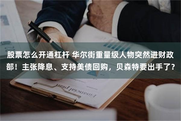 股票怎么开通杠杆 华尔街重量级人物突然进财政部！主张降息、支持美债回购，贝森特要出手了？