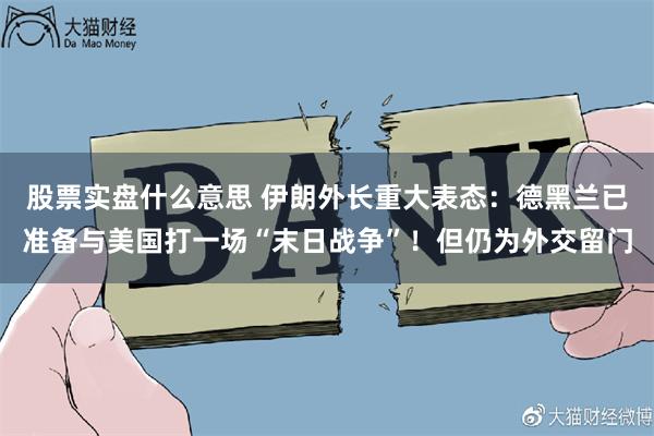股票实盘什么意思 伊朗外长重大表态：德黑兰已准备与美国打一场“末日战争”！但仍为外交留门