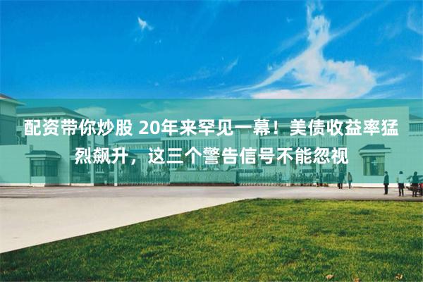 配资带你炒股 20年来罕见一幕！美债收益率猛烈飙升，这三个警告信号不能忽视