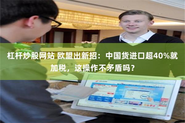 杠杆炒股网站 欧盟出新招：中国货进口超40%就加税，这操作不矛盾吗？